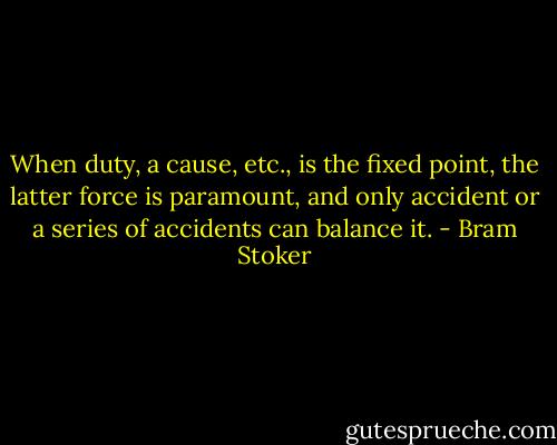 When duty, a cause, etc., is the fixed point, the latter force is paramount, and only accident or a series of accidents can balance it. - Bram Stoker