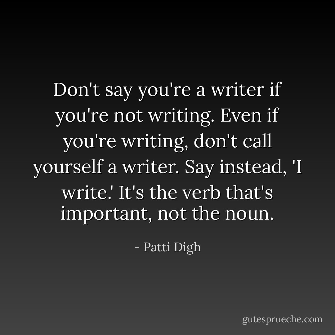 Don't say you're a writer if you're not writing. Even if you're writing, don't call yourself a writer. Say instead, 'I write.' It's the verb that's important, not the noun. - Patti Digh