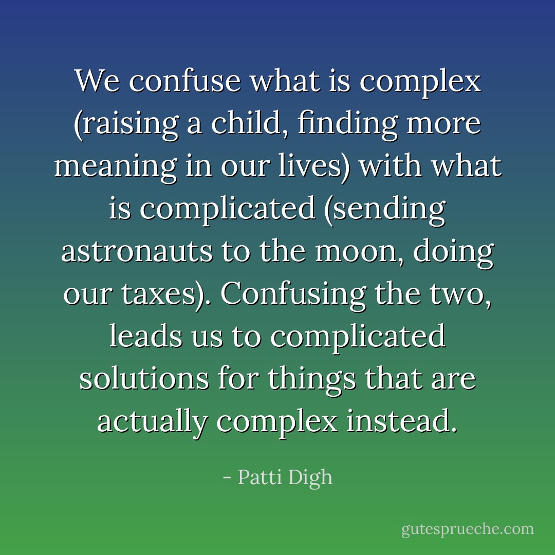 We confuse what is complex (raising a child, finding more meaning in our lives) with what is complicated (sending astronauts to the moon, doing our taxes). Confusing the two, leads us to complicated solutions for things that are actually complex instead. - Patti Digh