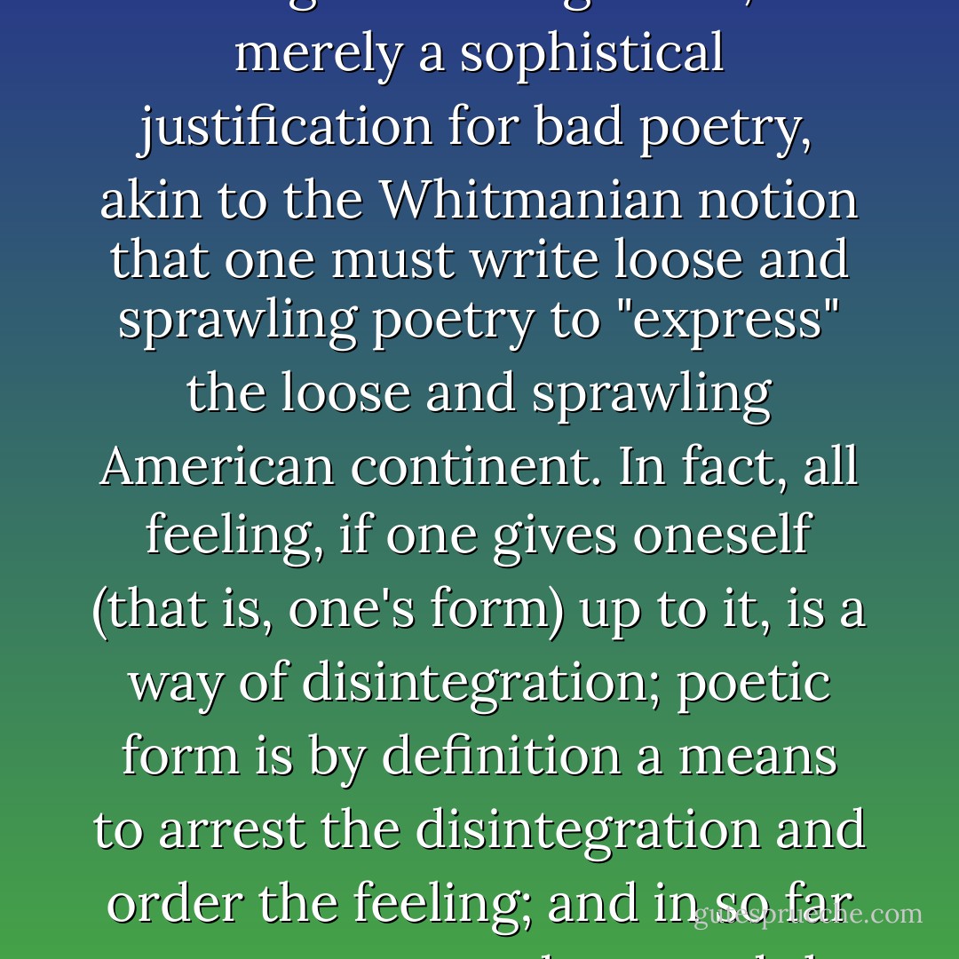 To say that a poet is justified in employing a disintegrating form in order to express a feeling of disintegration, is merely a sophistical justification for bad poetry, akin to the Whitmanian notion that one must write loose and sprawling poetry to "express" the loose and sprawling American continent. In fact, all feeling, if one gives oneself (that is, one's form) up to it, is a way of disintegration; poetic form is by definition a means to arrest the disintegration and order the feeling; and in so far as any poetry tends toward the formless, it fails to be expressive of anything. - Yvor Winters