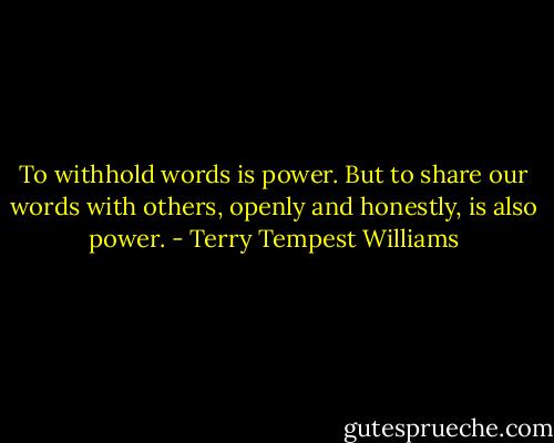 To withhold words is power. But to share our words with others, openly and honestly, is also power. - Terry Tempest Williams