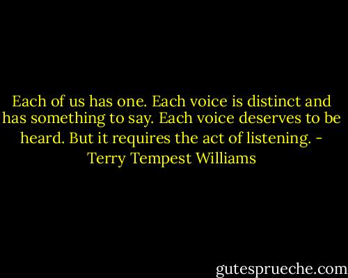 Each of us has one. Each voice is distinct and has something to say. Each voice deserves to be heard. But it requires the act of listening. - Terry Tempest Williams