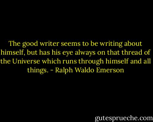 The good writer seems to be writing about himself, but has his eye always on that thread of the Universe which runs through himself and all things. - Ralph Waldo Emerson