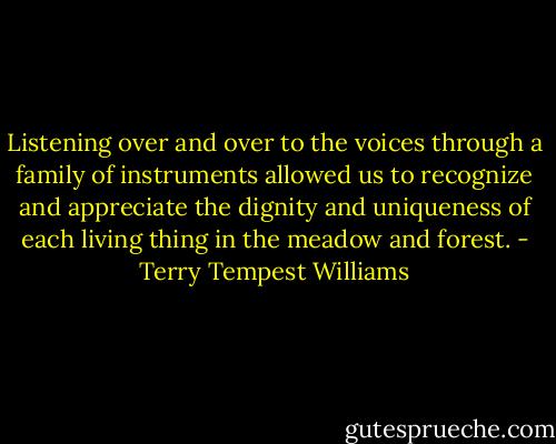 Listening over and over to the voices through a family of instruments allowed us to recognize and appreciate the dignity and uniqueness of each living thing in the meadow and forest. - Terry Tempest Williams