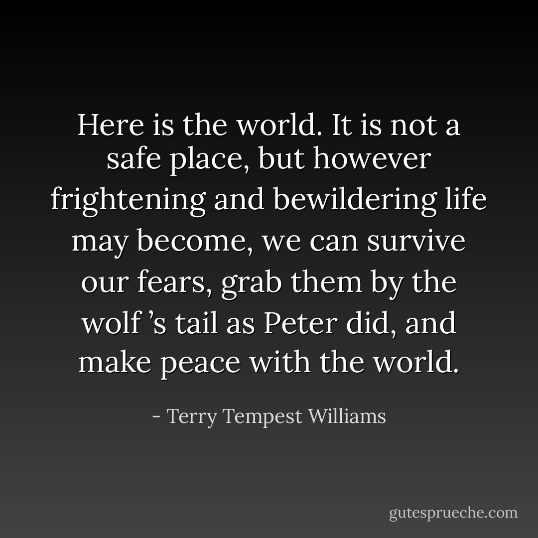 Here is the world. It is not a safe place, but however frightening and bewildering life may become, we can survive our fears, grab them by the wolf ’s tail as Peter did, and make peace with the world. - Terry Tempest Williams