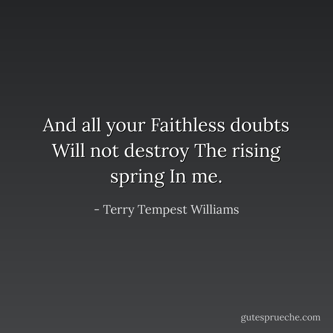 And all your Faithless doubts Will not destroy The rising spring In me. - Terry Tempest Williams