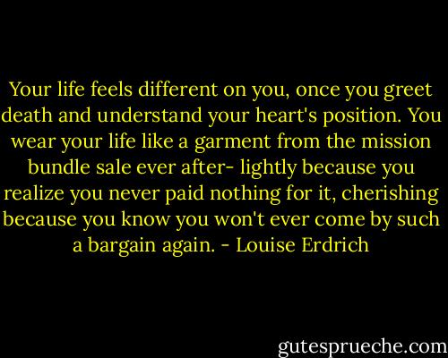 Your life feels different on you, once you greet death and understand your heart's position. You wear your life like a garment from the mission bundle sale ever after- lightly because you realize you never paid nothing for it, cherishing because you know you won't ever come by such a bargain again. - Louise Erdrich