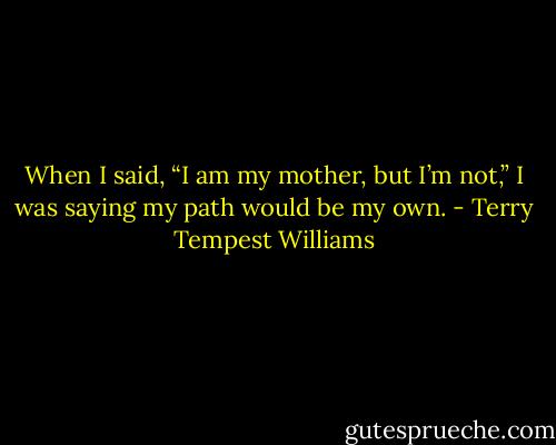 When I said, “I am my mother, but I’m not,” I was saying my path would be my own. - Terry Tempest Williams