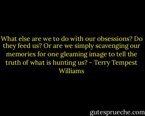 What else are we to do with our obsessions? Do they feed us? Or are we simply scavenging our memories for one gleaming image to tell the truth of what is hunting us? - Terry Tempest Williams
