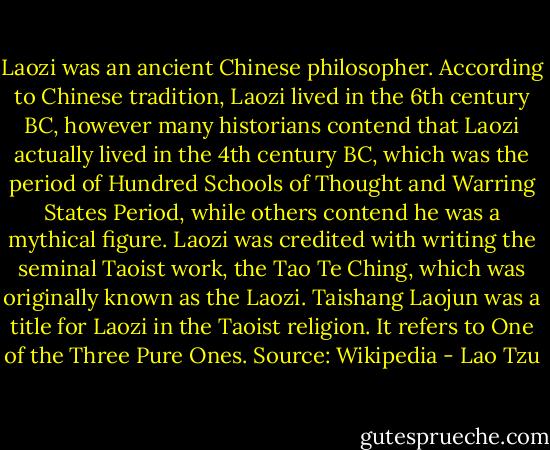 Laozi was an ancient Chinese philosopher. According to Chinese tradition, Laozi lived in the 6th century BC, however many historians contend that Laozi actually lived in the 4th century BC, which was the period of Hundred Schools of Thought and Warring States Period, while others contend he was a mythical figure. Laozi was credited with writing the seminal Taoist work, the Tao Te Ching, which was originally known as the Laozi. Taishang Laojun was a title for Laozi in the Taoist religion. It refers to One of the Three Pure Ones. Source: Wikipedia - Lao Tzu