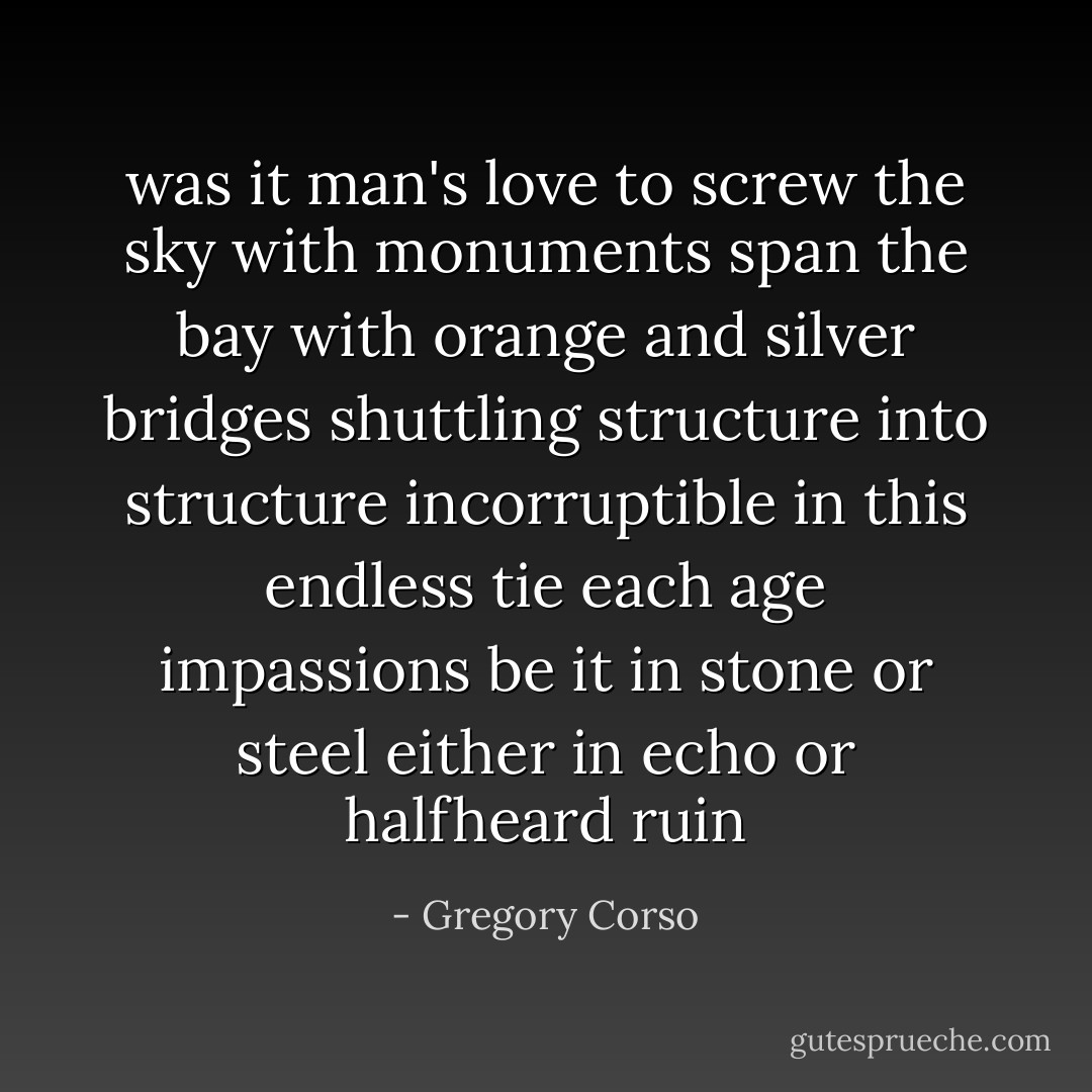 was it man's love to screw the sky with monuments span the bay with orange and silver bridges shuttling structure into structure incorruptible in this endless tie each age impassions be it in stone or steel either in echo or halfheard ruin - Gregory Corso