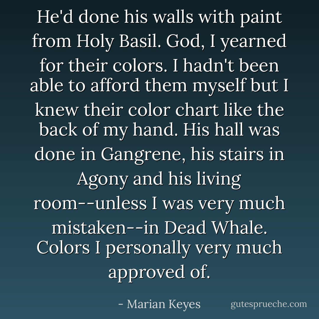 He'd done his walls with paint from Holy Basil. God, I yearned for their colors. I hadn't been able to afford them myself but I knew their color chart like the back of my hand. His hall was done in Gangrene, his stairs in Agony and his living room--unless I was very much mistaken--in Dead Whale. Colors I personally very much approved of. - Marian Keyes