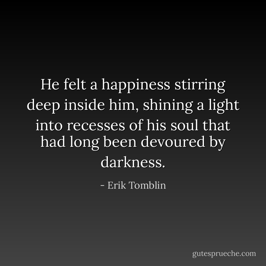 He felt a happiness stirring deep inside him, shining a light into recesses of his soul that had long been devoured by darkness. - Erik Tomblin