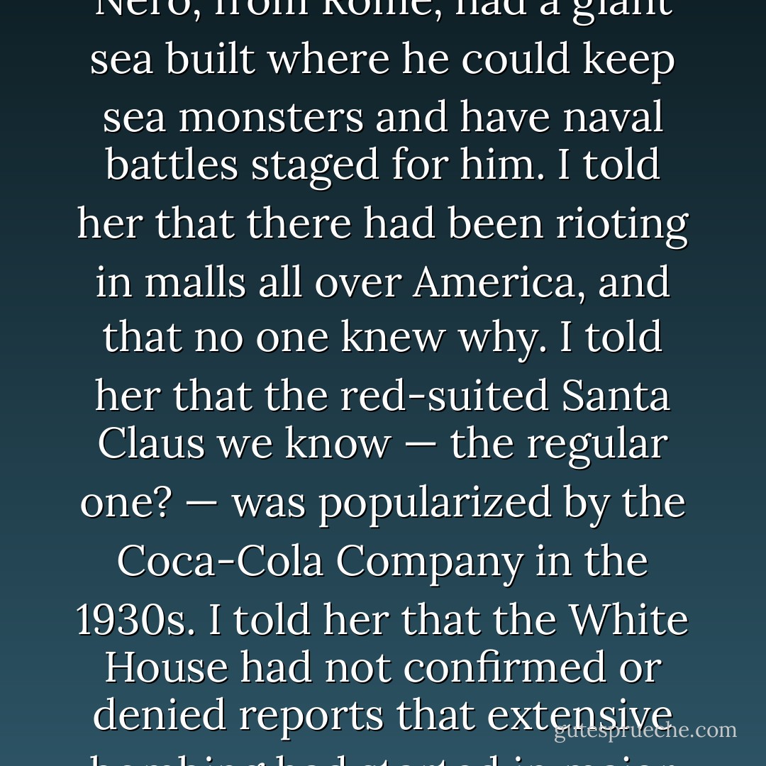 I told her stories. They were only a sentence long, each one of them. That’s all I knew how to find. So I told her broken stories. The little pieces of broken stories I could find. I told her what I could.<br /><br />I told her that the Global Alliance had issued more warnings about the possibility of total war if their demands were not met. I told her that the Emperor Nero, from Rome, had a giant sea built where he could keep sea monsters and have naval battles staged for him. I told her that there had been rioting in malls all over America, and that no one knew why. I told her that the red-suited Santa Claus we know — the regular one? — was popularized by the Coca-Cola Company in the 1930s. I told her that the White House had not confirmed or denied reports that extensive bombing had started in major cities in South America.<br /><br />I told her, “There’s an ancient saying in Japan, that life is like walking from one side of infinite darkness to another, on a bridge of dreams. They say that we’re all crossing the bridge of dreams together. That there’s nothing more than that. Just us, on the bridge of dreams. - M.T. Anderson