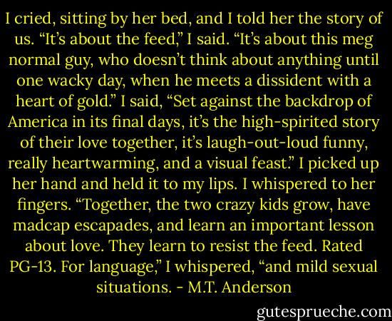 I cried, sitting by her bed, and I told her the story of us. “It’s about the feed,” I said. “It’s about this meg normal guy, who doesn’t think about anything until one wacky day, when he meets a dissident with a heart of gold.” I said, “Set against the backdrop of America in its final days, it’s the high-spirited story of their love together, it’s laugh-out-loud funny, really heartwarming, and a visual feast.” I picked up her hand and held it to my lips. I whispered to her fingers. “Together, the two crazy kids grow, have madcap escapades, and learn an important lesson about love. They learn to resist the feed. Rated PG-13. For language,” I whispered, “and mild sexual situations. - M.T. Anderson