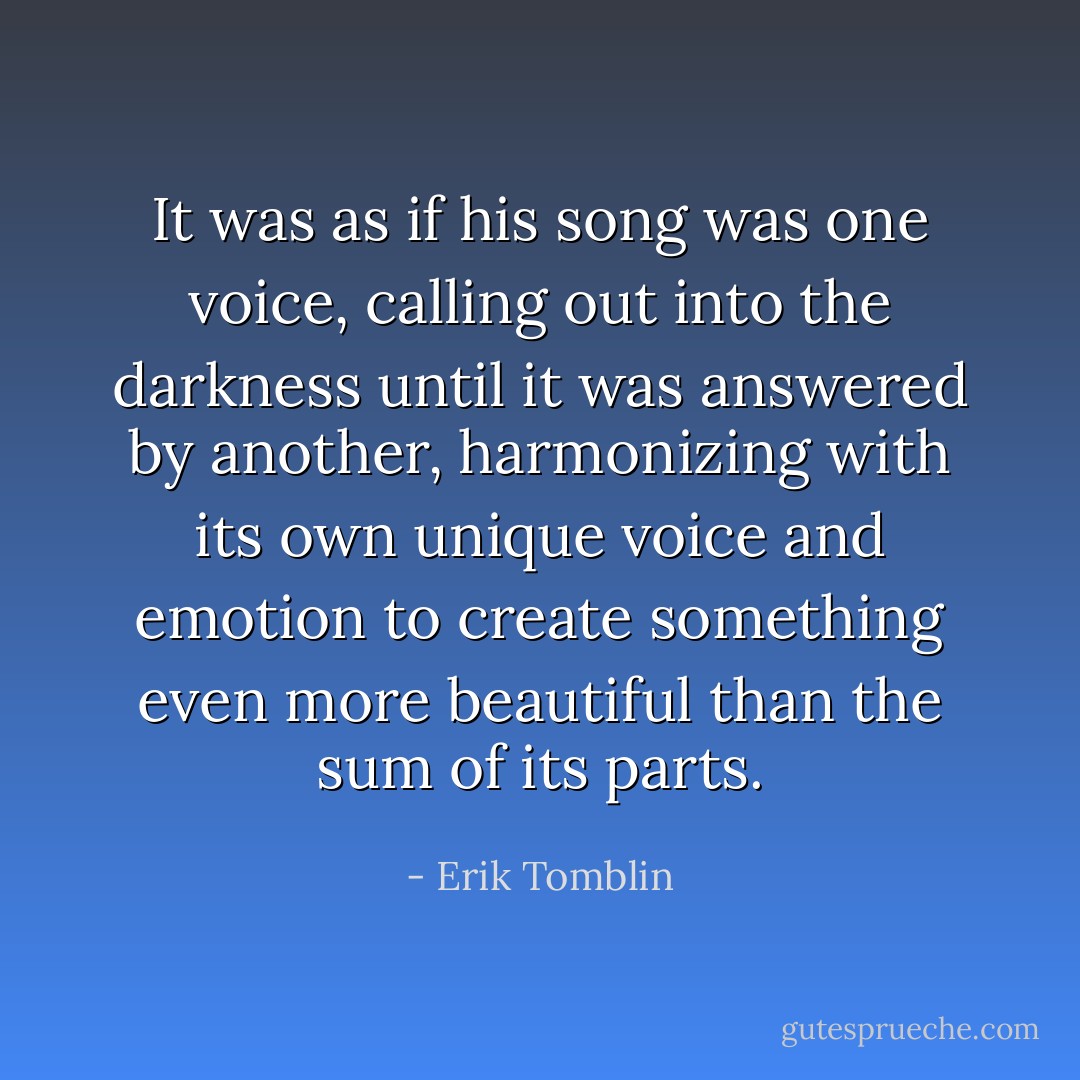 It was as if his song was one voice, calling out into the darkness until it was answered by another, harmonizing with its own unique voice and emotion to create something even more beautiful than the sum of its parts. - Erik Tomblin
