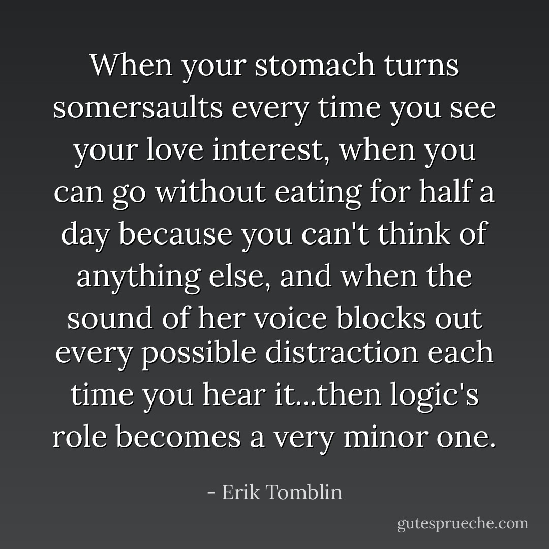 When your stomach turns somersaults every time you see your love interest, when you can go without eating for half a day because you can't think of anything else, and when the sound of her voice blocks out every possible distraction each time you hear it...then logic's role becomes a very minor one. - Erik Tomblin