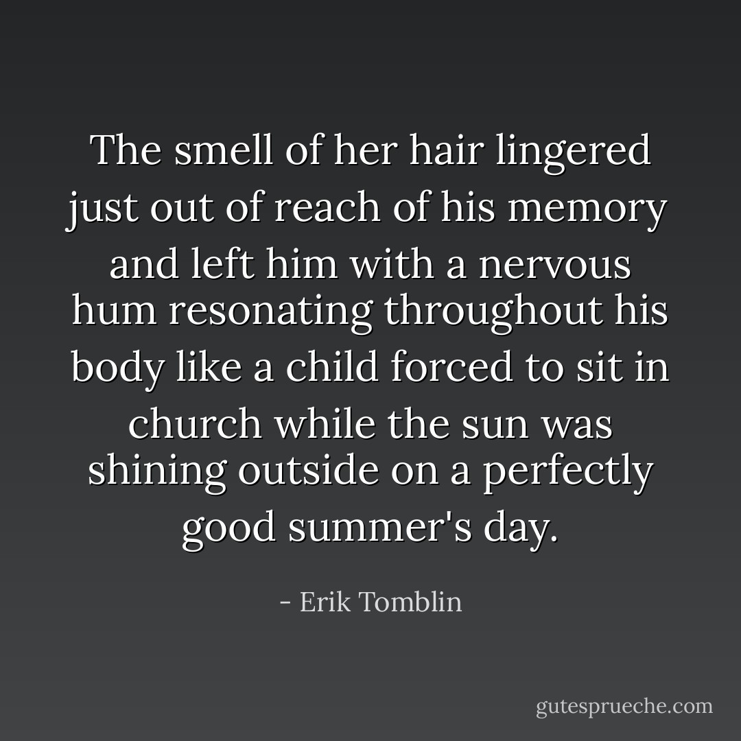 The smell of her hair lingered just out of reach of his memory and left him with a nervous hum resonating throughout his body like a child forced to sit in church while the sun was shining outside on a perfectly good summer's day. - Erik Tomblin