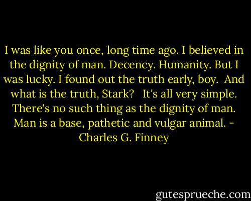 I was like you once, long time ago. I believed in the dignity of man. Decency. Humanity. But I was lucky. I found out the truth early, boy.<br /><br />And what is the truth, Stark? <br /><br />It's all very simple. There's no such thing as the dignity of man. Man is a base, pathetic and vulgar animal. - Charles G. Finney