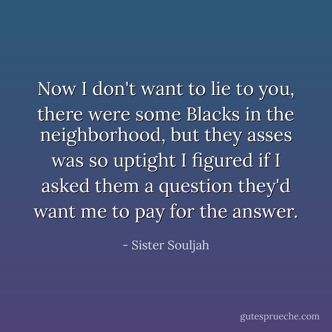 Now I don't want to lie to you, there were some Blacks in the neighborhood, but they asses was so uptight I figured if I asked them a question they'd want me to pay for the answer. - Sister Souljah