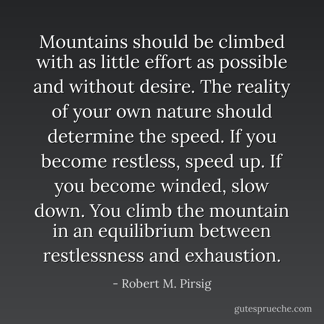 Mountains should be climbed with as little effort as possible and without desire. The reality of your own nature should determine the speed. If you become restless, speed up. If you become winded, slow down. You climb the mountain in an equilibrium between restlessness and exhaustion. - Robert M. Pirsig