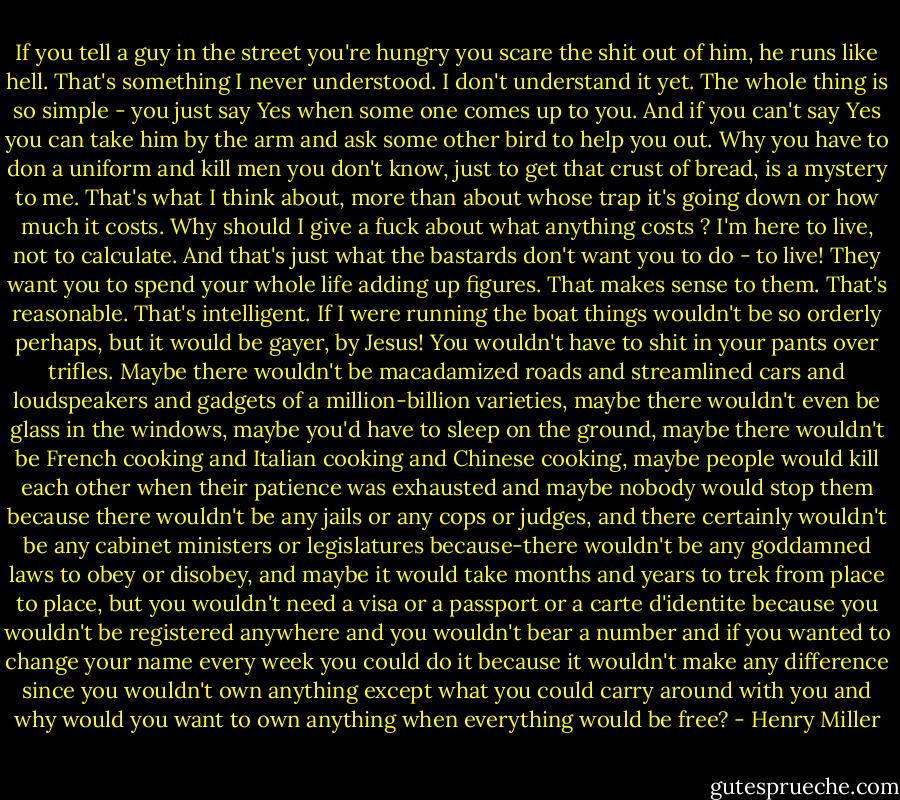 If you tell a guy in the street you're hungry you scare the shit out of him, he runs like hell. That's something I never understood. I don't understand it yet. The whole thing is so simple - you just say Yes when some one comes up to you. And if you can't say Yes you can take him by the arm and ask some other bird to help you out. Why you have to don a uniform and kill men you don't know, just to get that crust of bread, is a mystery to me. That's what I think about, more than about whose trap it's going down or how much it costs. Why should I give a fuck about what anything costs ? I'm here to live, not to calculate. And that's just what the bastards don't want you to do - to live! They want you to spend your whole life adding up figures. That makes sense to them. That's reasonable. That's intelligent. If I were running the boat things wouldn't be so orderly perhaps, but it would be gayer, by Jesus! You wouldn't have to shit in your pants over trifles. Maybe there wouldn't be macadamized roads and streamlined cars and loudspeakers and gadgets of a million-billion varieties, maybe there wouldn't even be glass in the windows, maybe you'd have to sleep on the ground, maybe there wouldn't be French cooking and Italian cooking and Chinese cooking, maybe people would kill each other when their patience was exhausted and maybe nobody would stop them because there wouldn't be any jails or any cops or judges, and there certainly wouldn't be any cabinet ministers or legislatures because-there wouldn't be any goddamned laws to obey or disobey, and maybe it would take months and years to trek from place to place, but you wouldn't need a visa or a passport or a carte d'identite because you wouldn't be registered anywhere and you wouldn't bear a number and if you wanted to change your name every week you could do it because it wouldn't make any difference since you wouldn't own anything except what you could carry around with you and why would you want to own anything when everything would be free? - Henry Miller