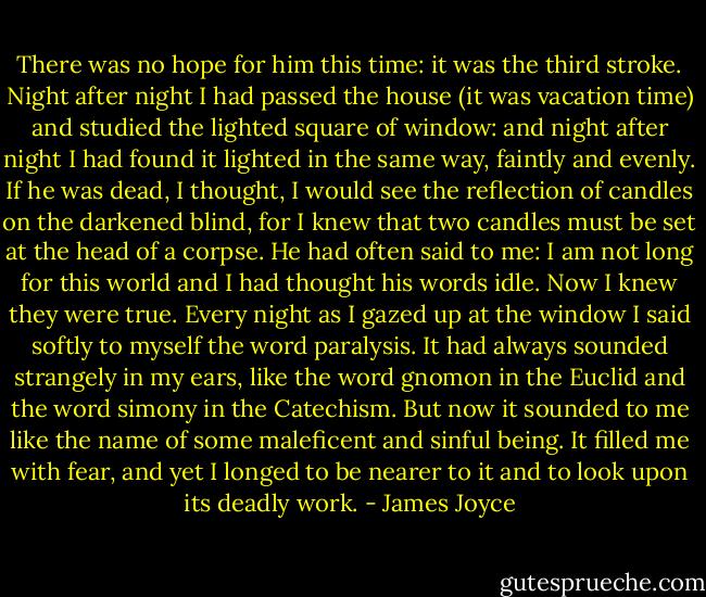 There was no hope for him this time: it was the third stroke. Night after night I had passed the house (it was vacation time) and studied the lighted square of window: and night after night I had found it lighted in the same way, faintly and evenly. If he was dead, I thought, I would see the reflection of candles on the darkened blind, for I knew that two candles must be set at the head of a corpse. He had often said to me: I am not long for this world and I had thought his words idle. Now I knew they were true. Every night as I gazed up at the window I said softly to myself the word paralysis. It had always sounded strangely in my ears, like the word gnomon in the Euclid and the word simony in the Catechism. But now it sounded to me like the name of some maleficent and sinful being. It filled me with fear, and yet I longed to be nearer to it and to look upon its deadly work. - James Joyce
