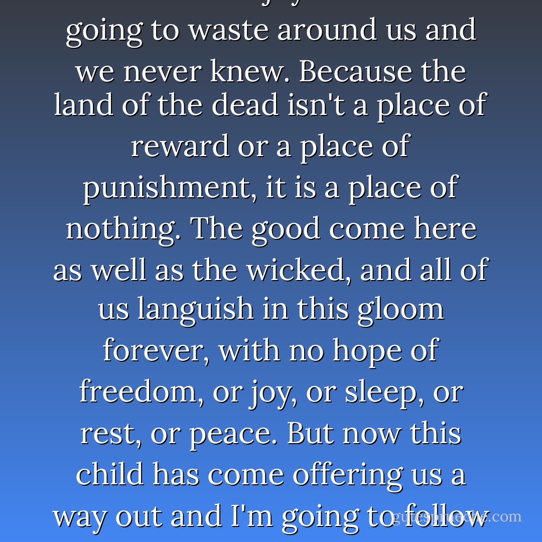 When we were alive, they told us that when we died we'd go to heaven. And they said that heaven was a place of joy and glory and we would spend eternity in the company of saints and angels praising the Almighty, in a state of bliss. That's what they said. And that's what led some of us to give our lives, and others to spend years in solitary prayer, while all the joy of life was going to waste around us and we never knew. Because the land of the dead isn't a place of reward or a place of punishment, it is a place of nothing. The good come here as well as the wicked, and all of us languish in this gloom forever, with no hope of freedom, or joy, or sleep, or rest, or peace. But now this child has come offering us a way out and I'm going to follow her. Even if it means oblivion, friends, I'll welcome it, because it won't be nothing. We'll be alive again in a thousand blades of grass, and a million leaves; we'll be falling in the raindrops and blowing in the fresh breeze; we'll be glistening in the dew under the stars and the moon out there in the physical world, which is our true home and always was. - Philip Pullman