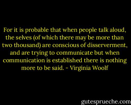 For it is probable that when people talk aloud, the selves (of which there may be more than two thousand) are conscious of disserverment, and are trying to communicate but when communication is established there is nothing more to be said. - Virginia Woolf