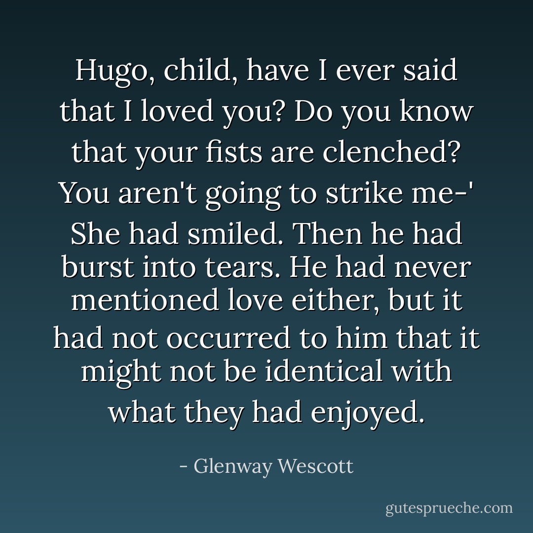Hugo, child, have I ever said that I loved you? Do you know that your fists are clenched? You aren't going to strike me-' She had smiled. Then he had burst into tears. He had never mentioned love either, but it had not occurred to him that it might not be identical with what they had enjoyed. - Glenway Wescott