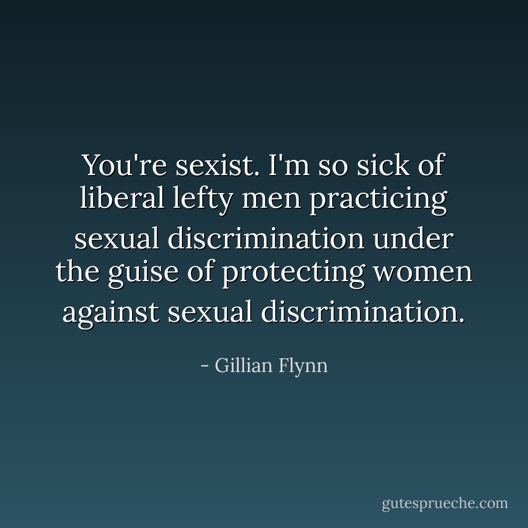 You're sexist. I'm so sick of liberal lefty men practicing sexual discrimination under the guise of protecting women against sexual discrimination. - Gillian Flynn