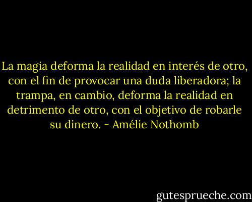 La magia deforma la realidad en interés de otro, con el fin de provocar una duda liberadora; la trampa, en cambio, deforma la realidad en detrimento de otro, con el objetivo de robarle su dinero. - Amélie Nothomb