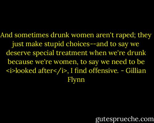 And sometimes drunk women aren't raped; they just make stupid choices--and to say we deserve special treatment when we're drunk because we're women, to say we need to be <i>looked after</i>, I find offensive. - Gillian Flynn