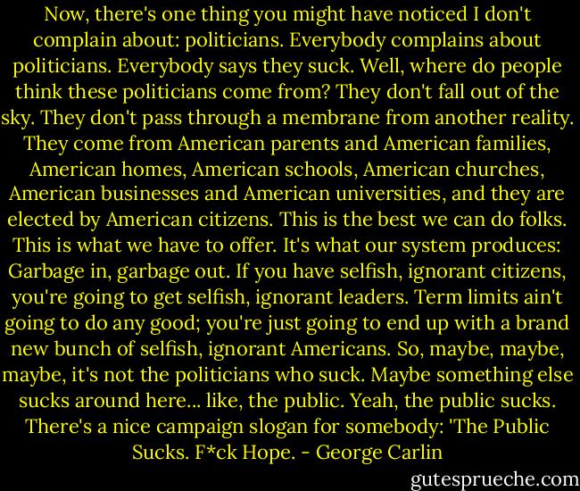 Now, there's one thing you might have noticed I don't complain about: politicians. Everybody complains about politicians. Everybody says they suck. Well, where do people think these politicians come from? They don't fall out of the sky. They don't pass through a membrane from another reality. They come from American parents and American families, American homes, American schools, American churches, American businesses and American universities, and they are elected by American citizens. This is the best we can do folks. This is what we have to offer. It's what our system produces: Garbage in, garbage out. If you have selfish, ignorant citizens, you're going to get selfish, ignorant leaders. Term limits ain't going to do any good; you're just going to end up with a brand new bunch of selfish, ignorant Americans. So, maybe, maybe, maybe, it's not the politicians who suck. Maybe something else sucks around here... like, the public. Yeah, the public sucks. There's a nice campaign slogan for somebody: 'The Public Sucks. F*ck Hope. - George Carlin