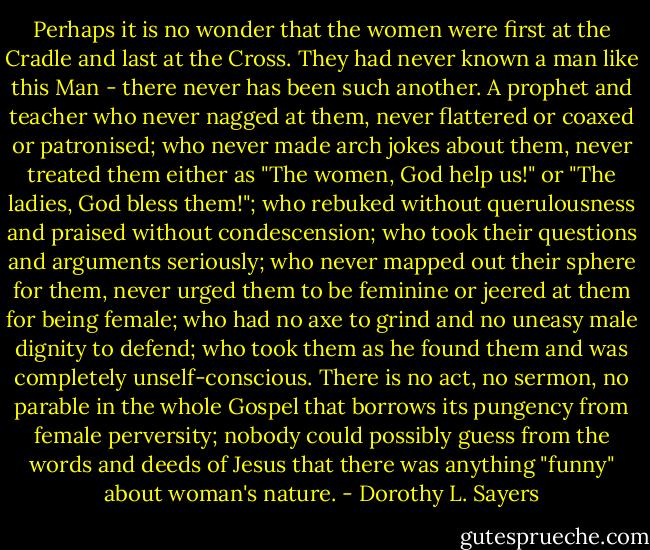 Perhaps it is no wonder that the women were first at the Cradle and last at the Cross. They had never known a man like this Man - there never has been such another. A prophet and teacher who never nagged at them, never flattered or coaxed or patronised; who never made arch jokes about them, never treated them either as "The women, God help us!" or "The ladies, God bless them!"; who rebuked without querulousness and praised without condescension; who took their questions and arguments seriously; who never mapped out their sphere for them, never urged them to be feminine or jeered at them for being female; who had no axe to grind and no uneasy male dignity to defend; who took them as he found them and was completely unself-conscious. There is no act, no sermon, no parable in the whole Gospel that borrows its pungency from female perversity; nobody could possibly guess from the words and deeds of Jesus that there was anything "funny" about woman's nature. - Dorothy L. Sayers