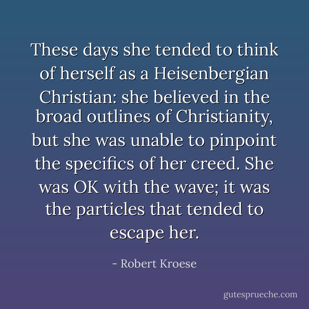 These days she tended to think of herself as a Heisenbergian Christian: she believed in the broad outlines of Christianity, but she was unable to pinpoint the specifics of her creed. She was OK with the wave; it was the particles that tended to escape her. - Robert Kroese
