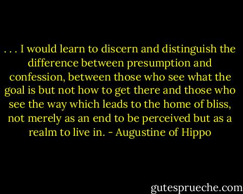 . . . I would learn to discern and distinguish the difference between presumption and confession, between those who see what the goal is but not how to get there and those who see the way which leads to the home of bliss, not merely as an end to be perceived but as a realm to live in. - Augustine of Hippo