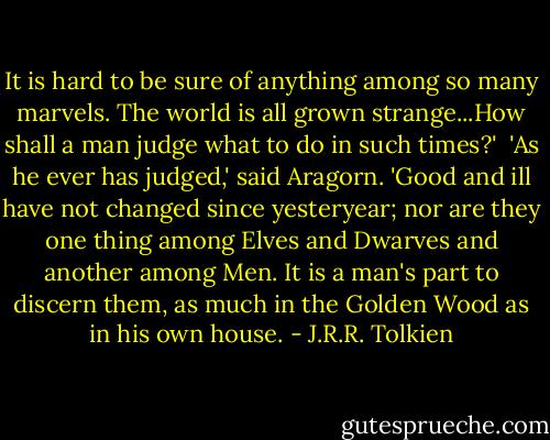 It is hard to be sure of anything among so many marvels. The world is all grown strange...How shall a man judge what to do in such times?' <br />'As he ever has judged,' said Aragorn. 'Good and ill have not changed since yesteryear; nor are they one thing among Elves and Dwarves and another among Men. It is a man's part to discern them, as much in the Golden Wood as in his own house. - J.R.R. Tolkien