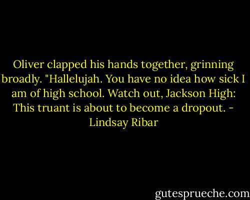 Oliver clapped his hands together, grinning broadly. "Hallelujah. You have no idea how sick I am of high school. Watch out, Jackson High: This truant is about to become a dropout. - Lindsay Ribar