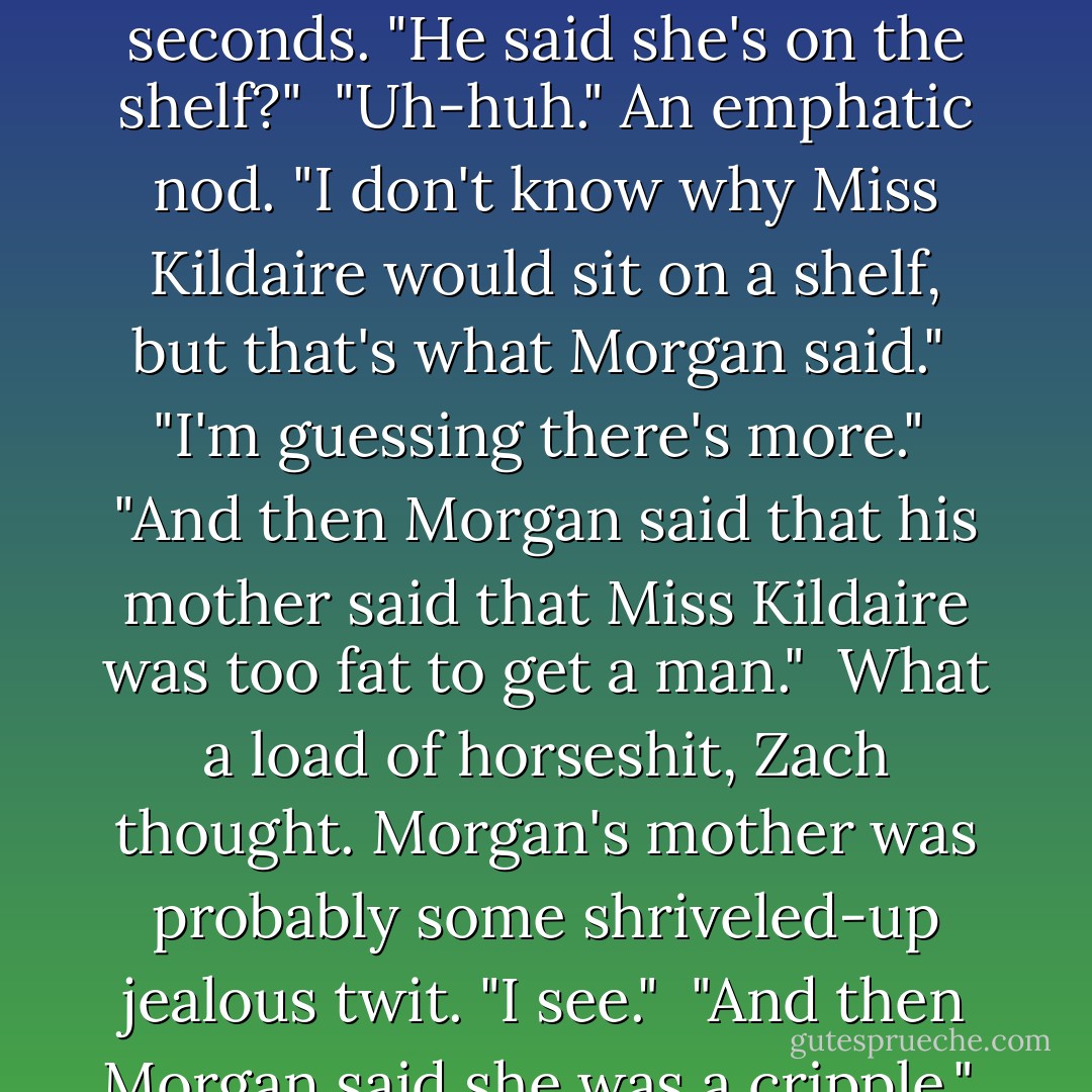 Morgan said that his mother said that Miss Kildaire is sitting on a shelf."<br /><br />Zach had to think about that one for a few seconds. "He said she's on the shelf?"<br /><br />"Uh-huh." An emphatic nod. "I don't know why Miss Kildaire would sit on a shelf, but that's what Morgan said."<br /><br />"I'm guessing there's more."<br /><br />"And <i>then</i> Morgan said that his mother said that Miss Kildaire was too fat to get a man."<br /><br />What a load of horseshit, Zach thought. Morgan's mother was probably some shriveled-up jealous twit. "I see."<br /><br />"And then Morgan said she was a cripple."<br /><br />Zach had a sudden urge to punch out the little rat himself. - Nalini Singh