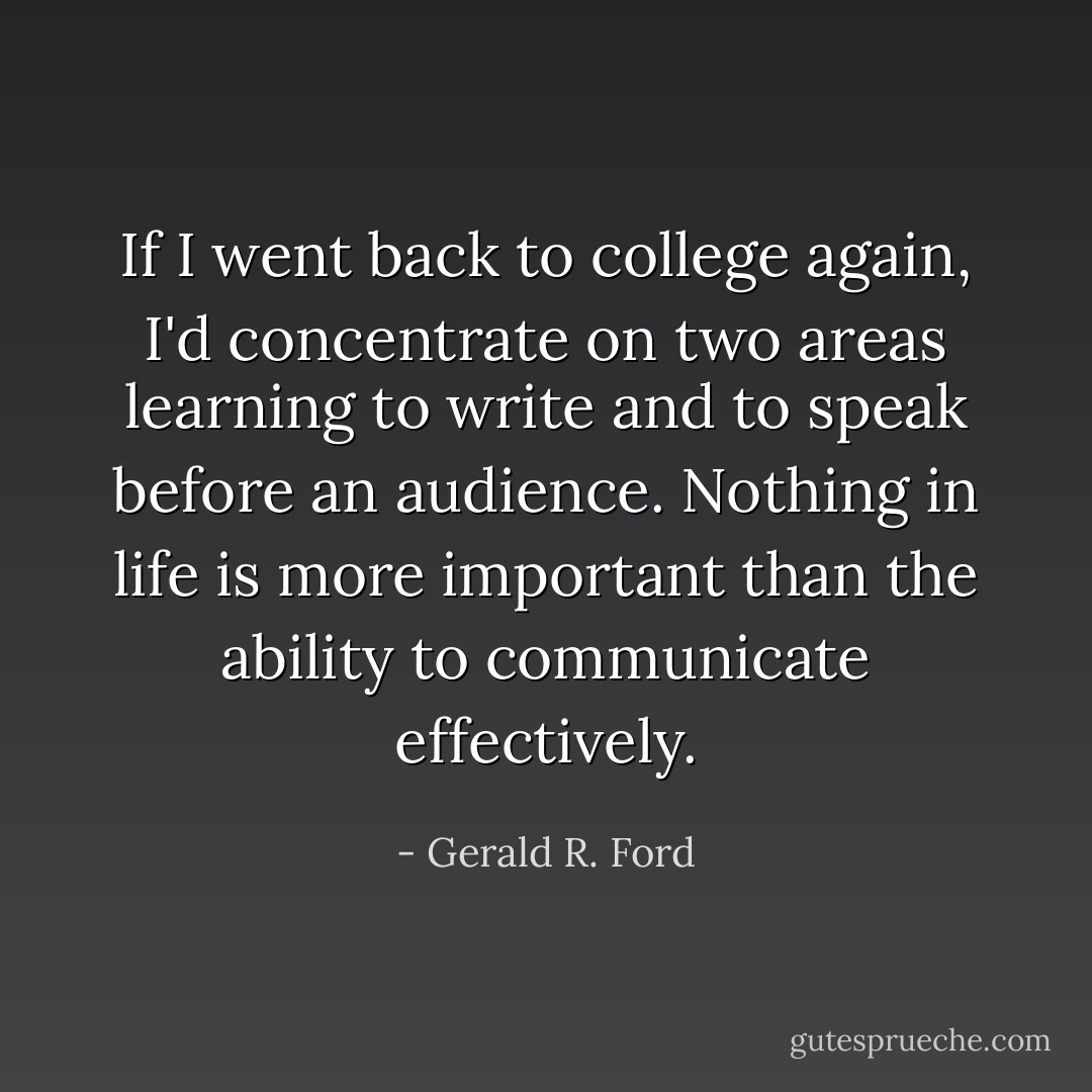 If I went back to college again, I'd concentrate on two areas learning to write and to speak before an audience. Nothing in life is more important than the ability to communicate effectively. - Gerald R. Ford