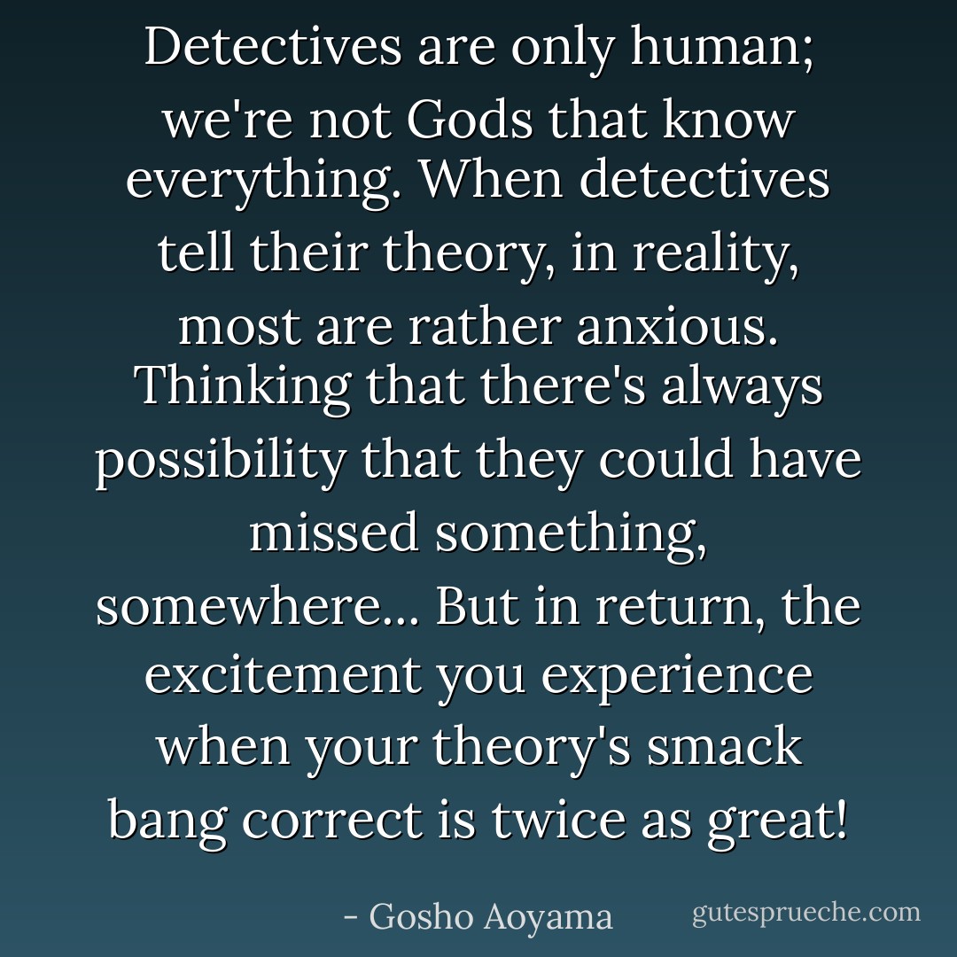 Detectives are only human; we're not Gods that know everything. When detectives tell their theory, in reality, most are rather anxious. Thinking that there's always possibility that they could have missed something, somewhere... But in return, the excitement you experience when your theory's smack bang correct is twice as great! - Gosho Aoyama
