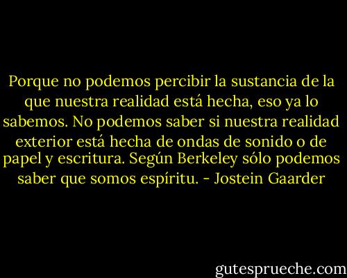 Porque no podemos percibir la sustancia de la que nuestra realidad está hecha, eso ya lo sabemos. No podemos saber si nuestra realidad exterior está hecha de ondas de sonido o de papel y escritura. Según Berkeley sólo podemos saber que somos espíritu. - Jostein Gaarder