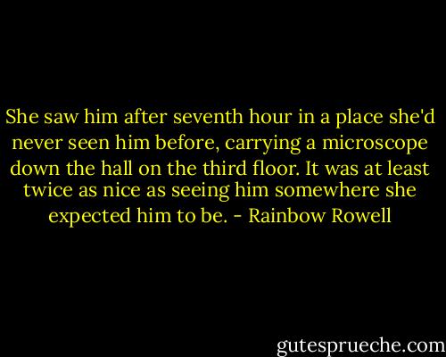 She saw him after seventh hour in a place she'd never seen him before, carrying a microscope down the hall on the third floor. It was at least twice as nice as seeing him somewhere she expected him to be. - Rainbow Rowell