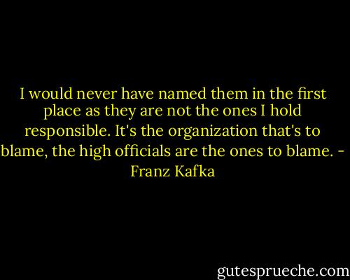 I would never have named them in the<br />first place as they are not the ones I hold responsible. It's the organization that's to blame, the high officials are the ones to blame. - Franz Kafka