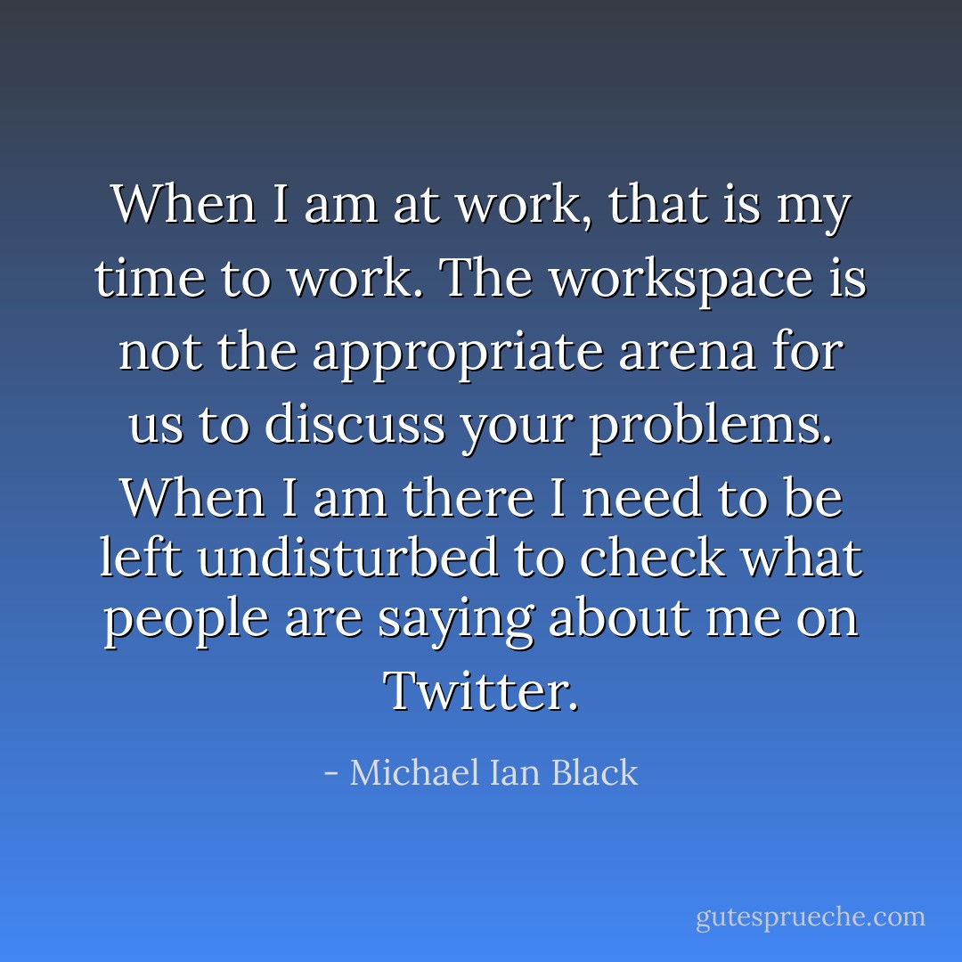 When I am at work, that is my time to work. The workspace is not the appropriate arena for us to discuss your problems. When I am there I need to be left undisturbed to check what people are saying about me on Twitter. - Michael Ian Black