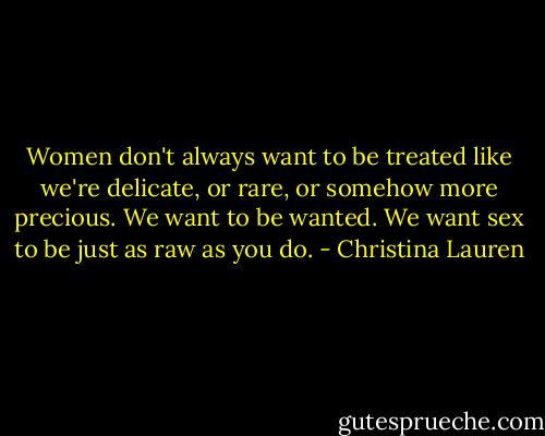 Women don't always want to be treated like we're delicate, or rare, or somehow more precious. We want to be wanted. We want sex to be just as raw as you do. - Christina Lauren