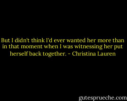 But I didn't think I'd ever wanted her more than in that moment when I was witnessing her put herself back together. - Christina Lauren