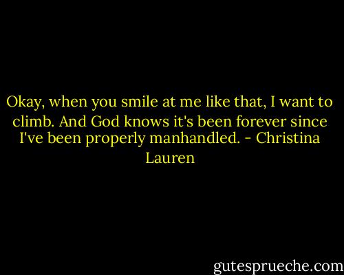 Okay, when you smile at me like that, I want to climb. And God knows it's been forever since I've been properly manhandled. - Christina Lauren