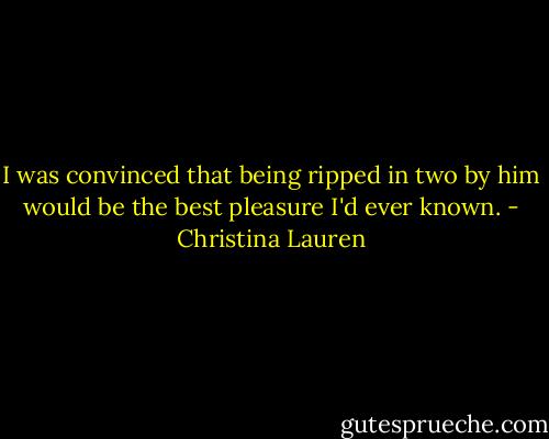 I was convinced that being ripped in two by him would be the best pleasure I'd ever known. - Christina Lauren